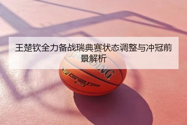王楚钦全力备战瑞典赛状态调整与冲冠前景解析