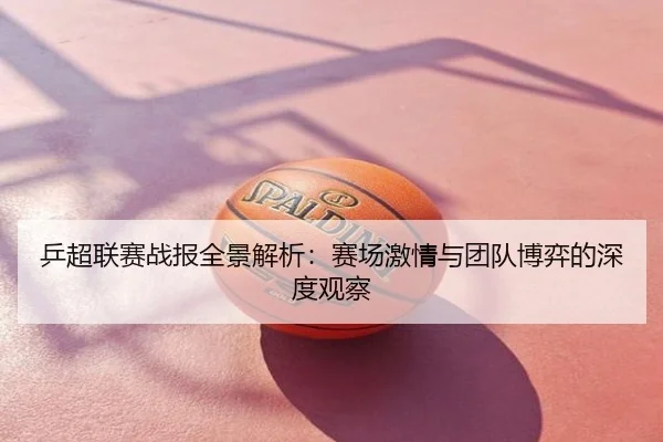 乒超联赛战报全景解析：赛场激情与团队博弈的深度观察