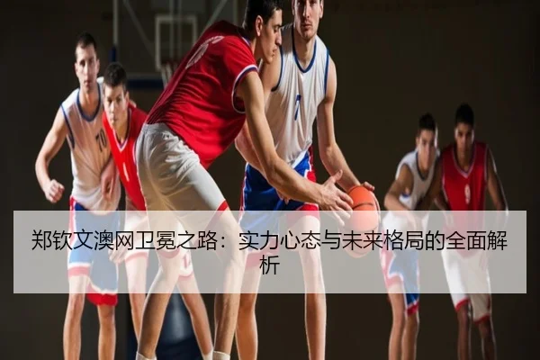 郑钦文澳网卫冕之路：实力心态与未来格局的全面解析