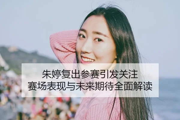 朱婷复出参赛引发关注 赛场表现与未来期待全面解读