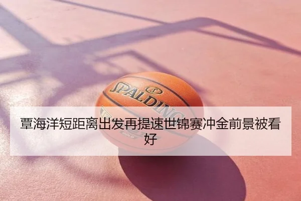 覃海洋短距离出发再提速世锦赛冲金前景被看好