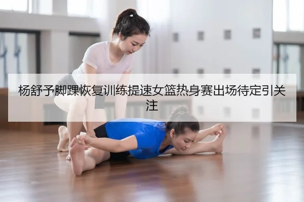 杨舒予脚踝恢复训练提速女篮热身赛出场待定引关注