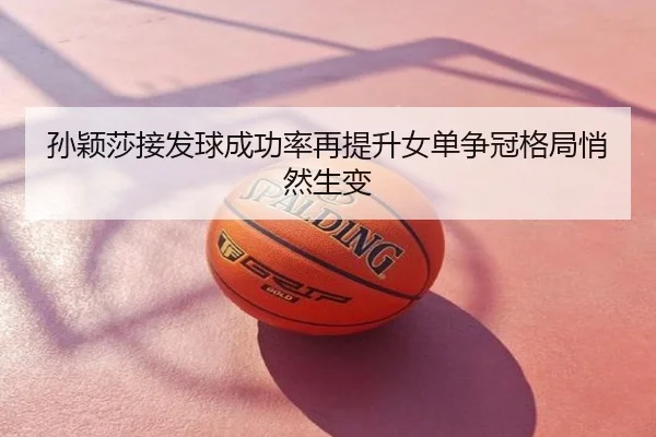 孙颖莎接发球成功率再提升女单争冠格局悄然生变
