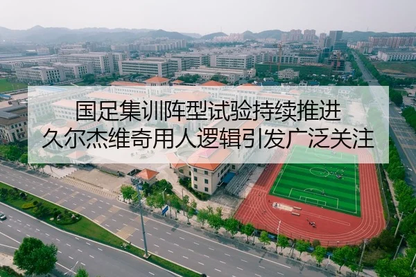 国足集训阵型试验持续推进 久尔杰维奇用人逻辑引发广泛关注