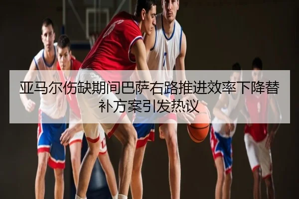 亚马尔伤缺期间巴萨右路推进效率下降替补方案引发热议