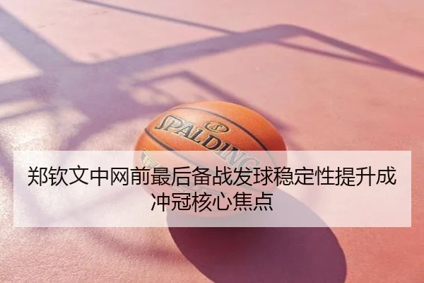 郑钦文中网前最后备战发球稳定性提升成冲冠核心焦点