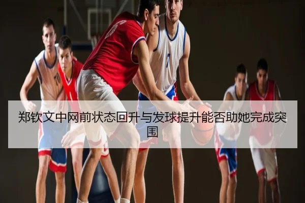 郑钦文中网前状态回升与发球提升能否助她完成突围